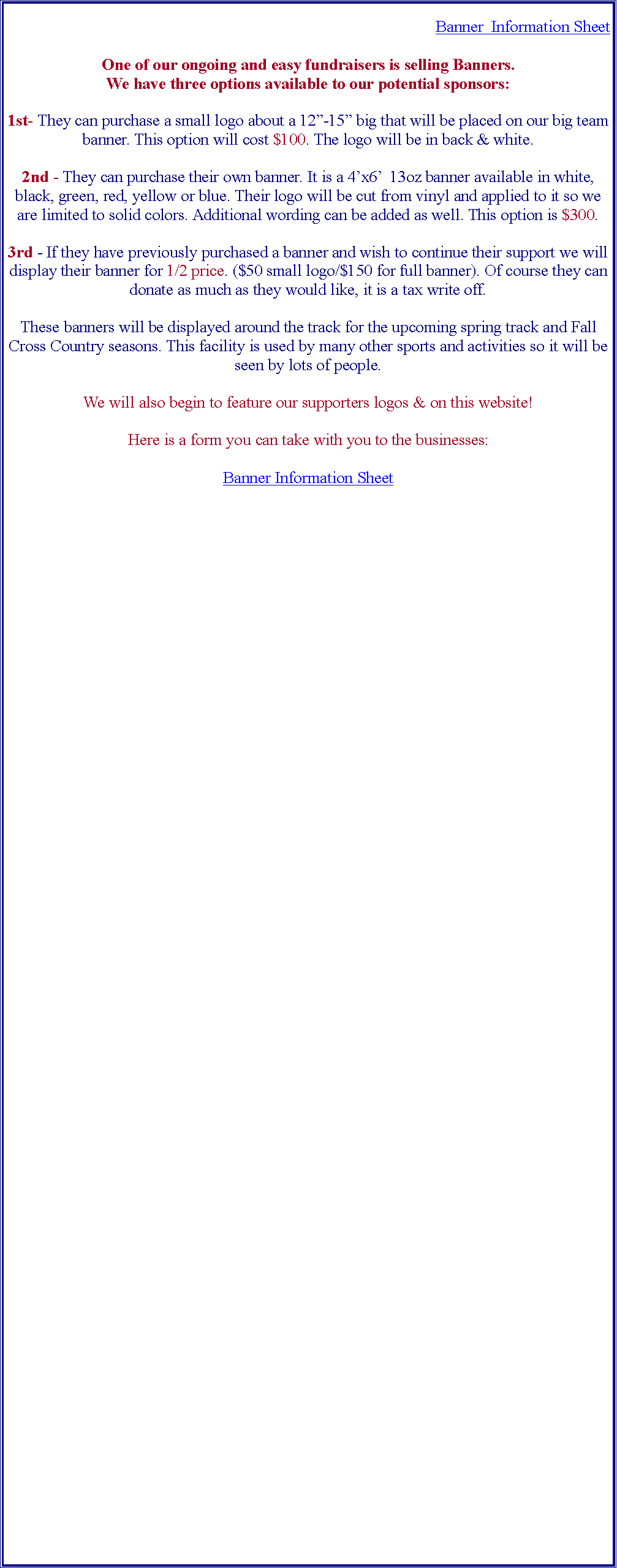 Text Box: Banner  Information SheetOne of our ongoing and easy fundraisers is selling Banners.We have three options available to our potential sponsors:1st- They can purchase a small logo about a 12-15 big that will be placed on our big team banner. This option will cost $100. The logo will be in back & white.2nd - They can purchase their own banner. It is a 4x6  13oz banner available in white, black, green, red, yellow or blue. Their logo will be cut from vinyl and applied to it so we are limited to solid colors. Additional wording can be added as well. This option is $300.3rd - If they have previously purchased a banner and wish to continue their support we will display their banner for 1/2 price. ($50 small logo/$150 for full banner). Of course they can donate as much as they would like, it is a tax write off.These banners will be displayed around the track for the upcoming spring track and Fall Cross Country seasons. This facility is used by many other sports and activities so it will be seen by lots of people.We will also begin to feature our supporters logos & on this website!Here is a form you can take with you to the businesses:Banner Information Sheet

